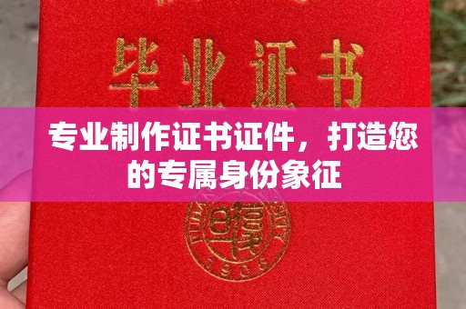 新疆专业制作证书证件，打造您的专属身份象征